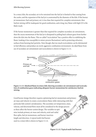 In a rotary kiln, the secondary air to be entrained into the fuel jet is limited to that coming from
the cooler, and the expansion of the fuel jet is constrained by the diameter of the kiln. If the burner
jet momentum (fuel and primary air) is less than that required for complete entrainment, then
fuel/air mixing will be inadequate for good combustion, and a long, lazy flame with high CO is the
likely result.
If the burner momentum is greater than that required for complete secondary air entrainment,
then the excess momentum of the fuel jet is dissipated in pulling back exhaust gases from further
down the kiln into the flame. This so-called “recirculation” has a positive effect in stabilizing the
flame (making it less susceptible to minor process fluctuations) and in protecting refractory
surfaces from burning fuel particles. Note though, that too much recirculation can be detrimental
to fuel efficiency and produce an overly aggressive combustion environment. An ideal flame from
use of secondary air entrainment and recirculation is shown in Figure 3.1.11.
253Kiln Burning Systems
Primary air
and fuel
Secondary
air
Secondary
air
Recirculated
combustion gases
Figure 3.1.11. Idealized flame in rotary kiln showing secondary air entrainment and recircula-
tion of combustion gases indicating adequate burner momentum for satisfactory fuel/air
mixing.
Good burner design therefore requires optimizing fuel jet momentum and primary
air mass and velocity to create a recirculatory flame while interacting with that
particular kiln system’s aerodynamics. The secondary air temperature, mass,
velocity, and directional flows must all be considered in the design process
as these affect the burner system design. The variables to opti-
mize include primary air mass and velocity, axial and radial
flow splits, fuel jet momentum, and burner insertion
length and direction. A typical multi-fuel burner
used in a rotary kiln is shown in Figure 3.1.12.
Figure 3.1.12. Typical multi-fuel burner.
 