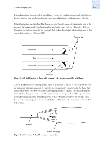 External circulation from properly designed burners brings hot combustion gases back into the com-
bustion region to help stabilize the ignition point. Internal circulation can be even more effective.
Internal circulation can be induced by the use of a bluff body to create a low pressure region in the
center of the burner nozzle that then draws hot combustion gases back into this region. This can
then act as the ignition source for the new fuel. Bluff bodies, though, can suffer heat damage in this
demanding location (see Figure 3.1.15).
255Kiln Burning Systems
Primary air
Primary air
Gas
Reverse flow
Bluff body
Figure 3.1.15. Stabilization of flame with internal recirculation created by bluff body.
A more durable means of creating internal flame re-circulation is the use of swirl in either the fuel
or primary air jet stream as shown in Figure 3.1.16. However, swirl would broaden the flame that
can adversely affect refractory life due to flame impingement (see Figure 3.1.17). In gas firing, the
most effective design uses limited swirl for both primary air and gas fuel. In oil firing, primary air
swirl is typically used, while for solid fuel firing swirl is often unnecessary for producing a stable
flame. Each case is designed on the merits of the fuel and the combustion environment in which it
will operate.
Burner
Flame envelope
Figure 3.1.16. Flame stabilized by internal circulation.
 