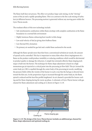 The flame itself does not precess. The effect is to produce large-scale mixing, via the “stirring”
action of the jet and a rapidly spreading flame. This is in contrast to the fine scale mixing of turbu-
lent jet diffusion burners. The precessing motion is generated without any moving parts within the
Gyro-Therm nozzle.
The resultant effects of this new technology include:
• Sub-stoichiometric combustion within flame envelope with complete combustion at the flame
boundaries in a normal kiln environment
• Highly luminous flames enhancing heat transfer to kiln charge
• Low axial velocity of fuel jet giving short bulbous flame
• Low thermal NOx formation
• No primary air needed for gas fuel and a stable flame anchored to the nozzle
Although the flame spreads more than that from a conventional turbulent jet nozzle, the amount
of spread can be controlled. This fact is important in rotary kilns where direct impingement of a
flame on the product could produce instability or reducing conditions which would be detrimental
to product quality or damage the refractory. A simple but extremely effective flame shaping tech-
nique is built into the burner. The technique for flame shape adjustment is based on a high
momentum gas jet injected at a critical point into the precessing jet flow field. This jet (termed the
center body jet, CBJ) is expelled through the center body of the precessing jet nozzle, modifying
the pressure fields within the vicinity of the burner in such a way that the fuel gas is directed more
toward the kiln axis. As the proportion of gas is increased through the center body jet, the flame
spread is reduced and the heat flux profile lengthened. An air channel is provided for burner cool-
ing and for flame shaping during the warm-up phase. A schematic of Gyro-Therm burner with gas
channel for flame adjustment and cooling air is shown in Figure 3.1.19.
257Kiln Burning Systems
PJ Gas
Flame shaping gas
Cooling air
Figure 3.1.19. The design of the Gyro-Therm burner includes an additional gas channel for
flame shape adjustment and optional cooling air.
 