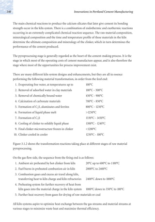 The main chemical reactions to produce the calcium silicates that later give cement its bonding
strength occur in the kiln system. There is a combination of endothermic and exothermic reactions
occurring in an extremely complicated chemical reaction sequence. The raw material composition,
mineralogical composition and the time and temperature profile of these materials in the kiln
determine the ultimate composition and mineralogy of the clinker, which in turn determines the
performance of the cement produced.
The pyroprocessing stage is generally regarded as the heart of the cement-making process. It is the
stage in which most of the operating costs of cement manufacture appear, and is also therefore the
stage where most of the opportunities for process improvement exist.
There are many different kiln system designs and enhancements, but they are all in essence
performing the following material transformation, in order from the feed end:
1. Evaporating free water, at temperatures up to 100°C
2. Removal of adsorbed water in clay materials 100°C - 300°C
3. Removal of chemically bound water 450°C - 900°C
4. Calcination of carbonate materials 700°C - 850°C
5. Formation of C2S, aluminates and ferrites 800°C - 1250°C
6. Formation of liquid phase melt >1250°C
7. Formation of C3S 1330°C - 1450°C
8. Cooling of clinker to solidify liquid phase 1300°C - 1240°C
9. Final clinker microstructure frozen in clinker <1200°C
10. Clinker cooled in cooler 1250°C - 100°C
Figure 3.1.2 shows the transformation reactions taking place at different stages of raw material
pyroprocessing.
On the gas flow side, the sequence from the firing end is as follows:
1. Ambient air preheated by hot clinker from kiln 20°C up to 600°C to 1100°C
2. Fuel burns in preheated combustion air in kiln 2000°C to 2400°C
3. Combustion gases and excess air travel along kiln,
transferring heat to kiln charge and kiln refractories 2400°C down to 1000°C
4. Preheating system for further recovery of heat from
kiln gases into the material charge in the kiln system 1000°C down to 350°C to 100°C
5. Further heat recovery from gases for drying of raw materials or coal
All kiln systems aspire to optimize heat exchange between the gas streams and material streams at
various stages to minimize waste heat and maximize thermal efficiency.
Innovations in Portland Cement Manufacturing240
 