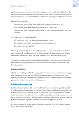 equilibrium is reached only occasionally, and the degree to which actual analysis differs from the
calculated analysis is influenced by the heat treatment of the material. In addition, small amounts
of trace elements can have a profound effect on the eventual mineralogical composition of clinker.
In general, it is found that:
• Alite content is usually higher than the calculated amount by an average of 13%
• Belite is usually lower than the calculated amount by an average of 6%
• Aluminate and ferrite phases can be either higher or lower, but on average are 2% lower than
calculated
The critical stages for clinker quality are:
• The heat-up rate of the kiln charge after the calcination process
• The maximum temperature and residence time at that temperature
• The cooling rate to below 1200°C
These stages determine the size of alite and belite crystals and their reactivity, the formation of
these crystals (α, β, γ), and the nature of the liquid phase, as well as the position in the structure
where minor elements such as Mg, Na, and K, are found; all are critical to cement quality.
Some aspects of plant operation that help kiln performance are kiln feed size, homogeneity, kiln
time/temperature profile, heat balance, and volatile and dust cycles; these are discussed in the
following sections.
Kiln Feed Sizing
The kiln feed must be ground finely enough, within the context of the raw materials mineralogy, to
allow the particles to react together within the time and temperature conditions in the kiln.
Coarser particles require a higher reaction temperature and are likely to form relicts of the larger
particles they originate from as alite and belite clusters.
Kiln Feed Homogeneity
Localized chemical variations that occur when kiln feed is not properly homogenized mean there
are different localized requirements for raw meal to form clinker. In a kiln situation, this will imply
that some of the easier-to-burn regions may be overburnt in order to completely burn the diffi-
cult-to-burn regions. The difference between well homogenized and poorly homogenized kiln feed
can be an increase of up to 200°C in the operating temperature of the burning zone, the associated
high fuel consumption, high NOx, poor refractory life, and poor product reactivity.
Localized variations can also be created by deposition of coal ash on the kiln charge or irregular
return of kiln dust back to the kiln.
261Kiln Burning Systems
 