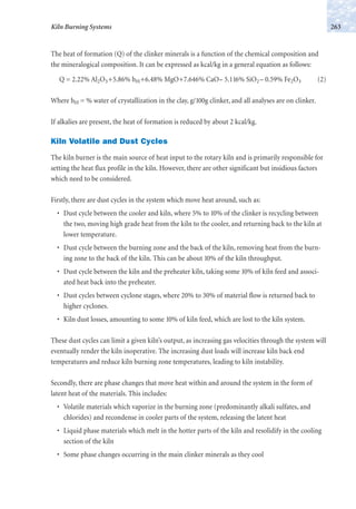 The heat of formation (Q) of the clinker minerals is a function of the chemical composition and
the mineralogical composition. It can be expressed as kcal/kg in a general equation as follows:
Q = 2.22% Al2O3+5.86% hH+6.48% MgO+7.646% CaO– 5.116% SiO2 – 0.59% Fe2O3 (2)
Where hH = % water of crystallization in the clay, g/100g clinker, and all analyses are on clinker.
If alkalies are present, the heat of formation is reduced by about 2 kcal/kg.
Kiln Volatile and Dust Cycles
The kiln burner is the main source of heat input to the rotary kiln and is primarily responsible for
setting the heat flux profile in the kiln. However, there are other significant but insidious factors
which need to be considered.
Firstly, there are dust cycles in the system which move heat around, such as:
• Dust cycle between the cooler and kiln, where 5% to 10% of the clinker is recycling between
the two, moving high grade heat from the kiln to the cooler, and returning back to the kiln at
lower temperature.
• Dust cycle between the burning zone and the back of the kiln, removing heat from the burn-
ing zone to the back of the kiln. This can be about 10% of the kiln throughput.
• Dust cycle between the kiln and the preheater kiln, taking some 10% of kiln feed and associ-
ated heat back into the preheater.
• Dust cycles between cyclone stages, where 20% to 30% of material flow is returned back to
higher cyclones.
• Kiln dust losses, amounting to some 10% of kiln feed, which are lost to the kiln system.
These dust cycles can limit a given kiln’s output, as increasing gas velocities through the system will
eventually render the kiln inoperative. The increasing dust loads will increase kiln back end
temperatures and reduce kiln burning zone temperatures, leading to kiln instability.
Secondly, there are phase changes that move heat within and around the system in the form of
latent heat of the materials. This includes:
• Volatile materials which vaporize in the burning zone (predominantly alkali sulfates, and
chlorides) and recondense in cooler parts of the system, releasing the latent heat
• Liquid phase materials which melt in the hotter parts of the kiln and resolidify in the cooling
section of the kiln
• Some phase changes occurring in the main clinker minerals as they cool
263Kiln Burning Systems
 