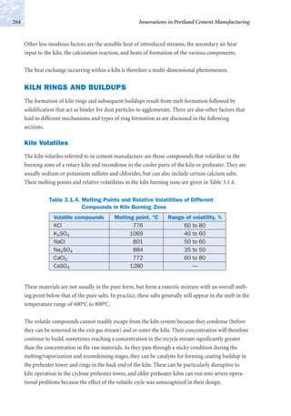 Other less insidious factors are the sensible heat of introduced streams, the secondary air heat
input to the kiln, the calcination reaction, and heats of formation of the various components.
The heat exchange occurring within a kiln is therefore a multi-dimensional phenomenon.
KILN RINGS AND BUILDUPS
The formation of kiln rings and subsequent buildups result from melt formation followed by
solidification that act as binder for dust particles to agglomerate. There are also other factors that
lead to different mechanisms and types of ring formation as are discussed in the following
sections.
Kiln Volatiles
The kiln volatiles referred to in cement manufacture are those compounds that volatilize in the
burning zone of a rotary kiln and recondense in the cooler parts of the kiln or preheater. They are
usually sodium or potassium sulfates and chlorides, but can also include certain calcium salts.
Their melting points and relative volatilities in the kiln burning zone are given in Table 3.1.4.
Innovations in Portland Cement Manufacturing264
Table 3.1.4. Melting Points and Relative Volatilities of Different
Compounds in Kiln Burning Zone
Volatile compounds Melting point, °C Range of volatility, %
KCl 776 60 to 80
K2SO4 1069 40 to 60
NaCl 801 50 to 60
Na2SO4 884 35 to 50
CaCl2 772 60 to 80
CaSO4 1280 —
These materials are not usually in the pure form, but form a eutectic mixture with an overall melt-
ing point below that of the pure salts. In practice, these salts generally will appear in the melt in the
temperature range of 600°C to 800°C.
The volatile compounds cannot readily escape from the kiln system because they condense (before
they can be removed in the exit gas stream) and re-enter the kiln. Their concentration will therefore
continue to build, sometimes reaching a concentration in the recycle stream significantly greater
than the concentration in the raw materials. As they pass through a sticky condition during the
melting/vaporization and recondensing stages, they can be catalysts for forming coating buildup in
the preheater tower and rings in the back end of the kiln. These can be particularly disruptive to
kiln operation in the cyclone preheater tower, and older preheater kilns can run into severe opera-
tional problems because the effect of the volatile cycle was unrecognized in their design.
 