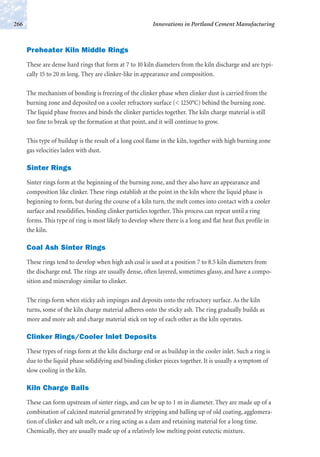 Preheater Kiln Middle Rings
These are dense hard rings that form at 7 to 10 kiln diameters from the kiln discharge and are typi-
cally 15 to 20 m long. They are clinker-like in appearance and composition.
The mechanism of bonding is freezing of the clinker phase when clinker dust is carried from the
burning zone and deposited on a cooler refractory surface (< 1250°C) behind the burning zone.
The liquid phase freezes and binds the clinker particles together. The kiln charge material is still
too fine to break up the formation at that point, and it will continue to grow.
This type of buildup is the result of a long cool flame in the kiln, together with high burning zone
gas velocities laden with dust.
Sinter Rings
Sinter rings form at the beginning of the burning zone, and they also have an appearance and
composition like clinker. These rings establish at the point in the kiln where the liquid phase is
beginning to form, but during the course of a kiln turn, the melt comes into contact with a cooler
surface and resolidifies, binding clinker particles together. This process can repeat until a ring
forms. This type of ring is most likely to develop where there is a long and flat heat flux profile in
the kiln.
Coal Ash Sinter Rings
These rings tend to develop when high ash coal is used at a position 7 to 8.5 kiln diameters from
the discharge end. The rings are usually dense, often layered, sometimes glassy, and have a compo-
sition and mineralogy similar to clinker.
The rings form when sticky ash impinges and deposits onto the refractory surface. As the kiln
turns, some of the kiln charge material adheres onto the sticky ash. The ring gradually builds as
more and more ash and charge material stick on top of each other as the kiln operates.
Clinker Rings/Cooler Inlet Deposits
These types of rings form at the kiln discharge end or as buildup in the cooler inlet. Such a ring is
due to the liquid phase solidifying and binding clinker pieces together. It is usually a symptom of
slow cooling in the kiln.
Kiln Charge Balls
These can form upstream of sinter rings, and can be up to 1 m in diameter. They are made up of a
combination of calcined material generated by stripping and balling up of old coating, agglomera-
tion of clinker and salt melt, or a ring acting as a dam and retaining material for a long time.
Chemically, they are usually made up of a relatively low melting point eutectic mixture.
Innovations in Portland Cement Manufacturing266
 