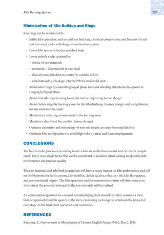 Minimization of Kiln Buildup and Rings
Kiln rings can be minimized by:
• Stable kiln operation, such as uniform feed rate, chemical composition, and fineness of coal
and raw meal, and a well-designed combustion system
• Lower kiln system velocities and dust loads
• Lower volatile cycles attained by:
– choice of raw materials
– minimize < 20µ material in raw meal
– discard some kiln dust to control % volatiles in kiln
– eliminate cold air leakage into the P/H to avoid cold spots
• Avoid sinter rings by controlling liquid phase level and selecting refractories less prone to
clinging by liquid phase
• Avoid coal ash rings by using lower ash coal or improving burner design
• Avoid clinker rings by burning closer to the kiln discharge (burner design) and using blasters
for any snowmen in cooler
• Maintain an oxidizing environment in the burning zone
• Maintain a short heat flux profile (burner design)
• Optimize chemistry and mineralogy of raw mix to give an easier burning kiln feed
• Optimize kiln aerodynamics to avoid high velocity areas and flame impingement
CONCLUSIONS
The heat transfer processes occurring inside a kiln are multi-dimensional and extremely compli-
cated. There is no single factor that can be considered in isolation when seeking to optimize kiln
performance and product quality.
The raw materials and kiln feed preparation will have a major impact on kiln performance and will
set the blueprint for fuel economy, kiln stability, clinker quality, refractory life, kiln throughput,
and environmental impact. The kiln operation and the combustion system will determine as to
what extent the potential inherent in the raw materials will be realized.
An optimization approach to a cement manufacturing plant should therefore consider a total
holistic approach from the quarry to the lorry, examining each stage in detail and the impact of
each stage on the total plant operation and economics.
REFERENCES
Ransome, F., Improvement in Manufacture of Cement, English Patent #5442, May 2, 1885.
267Kiln Burning Systems
 