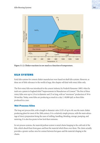 KILN SYSTEMS
Early kiln systems for cement clinker manufacture were based on shaft kiln systems. However, as
these are of little relevance to the world at large, this chapter will deal with rotary kilns only.
The first rotary kiln was introduced to the cement industry by Frederik Ransome (1885) when he
took out a patent in England titled “Improvements in Manufacture of Cement.” The first of these
rotary kilns were up to 2.0 m in diameter and 25 m long, with an “enormous” production of 30 to
50 ton/day. Today, some kilns are producing as much in a day (>10,000 tpd) as these kilns
produced in a year.
Wet Process Kilns
The long wet process kiln, with a length to diameter ratio (L/D) of up to 40, was the main clinker
producing plant for most of the 20th century. It is a relatively simple process, with the main advan-
tage of slurry preparation being the eases of milling, handling, blending, storage, pumping, and
metering. It is also less prone to low level dust emission.
In wet process systems, the material preheat system is metal chains hanging in the cold end of the
kiln, which absorb heat from gases and heat the material which flows over them. The chain actually
provides a greater surface area for contact between hot gases and the material clinging to the
chains.
241Kiln Burning Systems
0 200 400 600 800 1000 1200 1400
Alite
Belite
Cr
Liquid
Free lime
Clinker
Rawmeal
Portionsbyweight
High-quartzLow-quartz
CaCO3
CO2
Fe2O3
C2(A,F)
C4AF
H2O
Clay minerals
C12A7
C3A
Liquid
Temperature, °C
Figure 3.1.2. Clinker reactions in raw meal as a function of temperature.
 