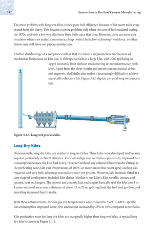 The main problem with long wet kilns is their poor fuel efficiency, because of the water to be evap-
orated from the slurry. This became a severe problem only when the cost of fuel escalated during
the 1970s, and only a few wet kilns have been built since that time. However, there are some rare
situations where raw material moistures, cheap (waste) fuels, low technology workforce, or other
factors may still favor wet process production.
Another disadvantage of a wet process kiln is that it is limited in production rate because of
mechanical limitations on kiln size. A 1500 tpd wet kiln is a large kiln, with 2000 tpd being an
upper economic limit without encountering severe maintenance prob-
lems. Apart from the sheer weight and stresses on mechanical drives
and supports, shell deflection makes it increasingly difficult to achieve
acceptable refractory life. Figure 3.1.3 depicts a typical long wet process
kiln.
Innovations in Portland Cement Manufacturing242
Long Dry Kilns
Dimensionally, long dry kilns are similar to long wet kilns. These kilns were developed and became
popular particularly in North America. Their advantage over wet kilns is potentially improved fuel
consumption because the kiln feed is dry. However, without any enhanced heat transfer fittings in
the preheating zone, kiln exit temperatures of 700°C or more meant that water spray cooling was
required, and very little advantage was realized over wet process. However, kiln internals fitted at a
later stage of development included kiln chains (similar to wet kilns), kiln metallic crosses, and
ceramic heat exchangers. The crosses and ceramic heat exchangers basically split the kiln into 3 or
4 cross-sectional areas over a distance of about 15 to 20 m, splitting both the feed and gas flow, and
providing improved heat transfer.
With these enhancements, the kiln gas exit temperatures were reduced to 350°C – 400°C, specific
fuel consumption improved some 30% and output increased by 35% to 40% compared to wet kilns.
Kiln production rates for long dry kilns are marginally higher than long wet kilns. A typical long
dry kiln is shown in Figure 3.1.4.
Figure 3.1.3. Long wet process kiln.
 