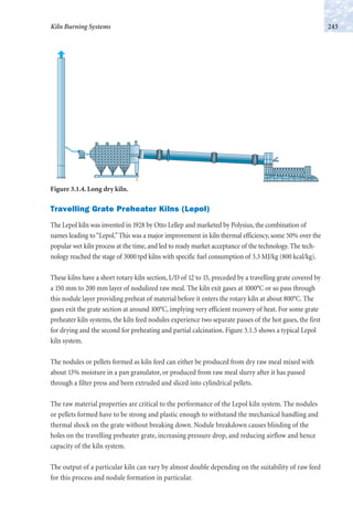 243Kiln Burning Systems
Figure 3.1.4. Long dry kiln.
Travelling Grate Preheater Kilns (Lepol)
The Lepol kiln was invented in 1928 by Otto Lellep and marketed by Polysius, the combination of
names leading to“Lepol.”This was a major improvement in kiln thermal efficiency, some 50% over the
popular wet kiln process at the time, and led to ready market acceptance of the technology. The tech-
nology reached the stage of 3000 tpd kilns with specific fuel consumption of 3.3 MJ/kg (800 kcal/kg).
These kilns have a short rotary kiln section, L/D of 12 to 15, preceded by a travelling grate covered by
a 150 mm to 200 mm layer of nodulized raw meal. The kiln exit gases at 1000°C or so pass through
this nodule layer providing preheat of material before it enters the rotary kiln at about 800°C. The
gases exit the grate section at around 100°C, implying very efficient recovery of heat. For some grate
preheater kiln systems, the kiln feed nodules experience two separate passes of the hot gases, the first
for drying and the second for preheating and partial calcination. Figure 3.1.5 shows a typical Lepol
kiln system.
The nodules or pellets formed as kiln feed can either be produced from dry raw meal mixed with
about 13% moisture in a pan granulator, or produced from raw meal slurry after it has passed
through a filter press and been extruded and sliced into cylindrical pellets.
The raw material properties are critical to the performance of the Lepol kiln system. The nodules
or pellets formed have to be strong and plastic enough to withstand the mechanical handling and
thermal shock on the grate without breaking down. Nodule breakdown causes blinding of the
holes on the travelling preheater grate, increasing pressure drop, and reducing airflow and hence
capacity of the kiln system.
The output of a particular kiln can vary by almost double depending on the suitability of raw feed
for this process and nodule formation in particular.
 