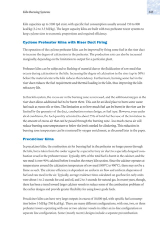 Kiln capacities up to 3500 tpd exist, with specific fuel consumption usually around 750 to 800
kcal/kg (3.2 to 3.5 MJ/kg). The larger capacity kilns are built with two preheater tower systems to
keep cyclone sizes to economic proportions and required efficiency.
Cyclone Preheater Kilns with Riser Duct Firing
The operation of the cyclone preheater kilns can be improved by firing some fuel in the riser duct
to increase the degree of calcination in the preheater. The production rate can also be increased
marginally, depending on the limitation to output for a particular plant.
Preheater kilns can be subjected to flushing of material due to the fluidization of raw meal that
occurs during calcination in the kiln. Increasing the degree of calcination in the riser (up to 50%)
before the material enters the kiln reduces this tendency. Furthermore, burning some fuel in the
riser duct reduces the fuel requirement and thermal loading in the kiln, thus improving the kiln
refractory life.
In this kiln system, the excess air in the burning zone is increased, and the additional oxygen in the
riser duct allows additional fuel to be burnt there. This can be an ideal place to burn some waste
fuel such as waste oils or tires. The limitation as to how much fuel can be burnt in the riser can be
limited by the geometry of the duct, combustion system design, or fuel type. However, even under
ideal conditions, the fuel quantity is limited to about 25% of total fuel because of the limitation to
the amount of excess air that can be passed through the burning zone. Too much excess air will
reduce burning zone temperature to below the levels needed for clinkering. This reduction in
burning zone temperature can be countered by oxygen enrichment, as discussed later in the paper.
Precalciner Kilns
In precalciner kilns, the combustion air for burning fuel in the preheater no longer passes through
the kiln, but is taken from the cooler region by a special tertiary air duct to a specially designed com-
bustion vessel in the preheater tower. Typically, 60% of the total fuel is burnt in the calciner, and the
raw meal is over 90% calcined before it reaches the rotary kiln section. Since the calciner operates at
temperatures around the calcination temperature of raw meal (800°C to 900°C), there may not be a
flame as such. The calciner efficiency is dependent on uniform air flow and uniform dispersion of
fuel and raw meal in the air. Typically, average residence times calculated on gas flow for early units
were about 1 to 2 seconds for coal and oil, and 2 to 3 seconds for natural gas. In recent years, though,
there has been a trend toward larger calciner vessels to reduce some of the combustion problems of
the earlier designs and provide greater flexibility for using lower grade fuels.
Precalciner kilns can have very large outputs in excess of 10,000 tpd, with specific fuel consump-
tion below 3 MJ/kg (700 kcal/kg). There are many different configurations, with one, two, or three
preheater towers operating with one or two calciner vessels in either an in-line configuration or
separate line configuration. Some (mostly recent) designs include a separate precombustion
245Kiln Burning Systems
 