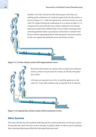 chamber. An in-line calciner has kiln exhaust gases and tertiary air
making up the combustion air (reduced oxygen levels) for the calciner as
shown in Figure 3.1.7, while the separate line system has tertiary air only
with 21% oxygen forming the combustion air as is shown in Figure 3.1.8.
A separate line system therefore has a better combustion environment
and may be preferred for difficult fuels. It has a further advantage when
converting preheater kilns to precalciners in that there is minimal inter-
ference with the operating preheater kiln during the construction phase
for the new separate line preheater tower and tertiary air duct.
Precalciner kiln systems can operate only in conjunction with grate
coolers, as there is no provision for tertiary air off-take with plane-
tary coolers.
L/D ratios are typically low at 10 to 14, and kiln speeds are in the
order of 3.5 rpm. Kiln residence time is typically 20 to 25 minutes.
Other Systems
The rotary kiln has been the standard clinkering unit for cement production over the past century.
During that time, there have been various attempts to produce clinker in other reactors including a
flash calcining/clinkering and fluid bed calcining/clinkering vessels
Innovations in Portland Cement Manufacturing246
Figure 3.1.8. Separate line calciner system with two preheater towers.
Figure 3.1.7. In-line calciner system with single preheater tower.
 