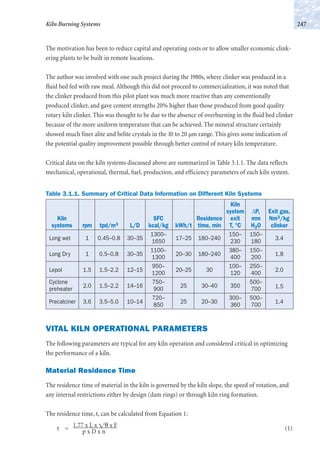 The motivation has been to reduce capital and operating costs or to allow smaller economic clink-
ering plants to be built in remote locations.
The author was involved with one such project during the 1980s, where clinker was produced in a
fluid bed fed with raw meal. Although this did not proceed to commercialization, it was noted that
the clinker produced from this pilot plant was much more reactive than any conventionally
produced clinker, and gave cement strengths 20% higher than those produced from good quality
rotary kiln clinker. This was thought to be due to the absence of overburning in the fluid bed clinker
because of the more uniform temperature that can be achieved. The mineral structure certainly
showed much finer alite and belite crystals in the 10 to 20 µm range. This gives some indication of
the potential quality improvement possible through better control of rotary kiln temperature.
Critical data on the kiln systems discussed above are summarized in Table 3.1.1. The data reflects
mechanical, operational, thermal, fuel, production, and efficiency parameters of each kiln system.
247Kiln Burning Systems
Table 3.1.1. Summary of Critical Data Information on Different Kiln Systems
Kiln
system ∆P, Exit gas,
Kiln SFC Residence exit mm Nm3/kg
systems rpm tpd/m3 L/D kcal/kg kWh/t time, min T, °C H2O clinker
Long wet 1 0.45–0.8 30–35
1300–
17–25 180–240
150– 150–
3.4
1650 230 180
Long Dry 1 0.5–0.8 30–35
1100–
20–30 180–240
380– 150–
1.8
1300 400 200
Lepol 1.5 1.5–2.2 12–15
950–
20–25 30
100– 250–
2.0
1200 120 400
Cyclone
2.0 1.5–2.2 14–16
750–
25 30–40 350
500–
1.5preheater 900 700
Precalciner 3.6 3.5–5.0 10–14
720–
25 20–30
300– 500–
1.4
850 360 700
VITAL KILN OPERATIONAL PARAMETERS
The following parameters are typical for any kiln operation and considered critical in optimizing
the performance of a kiln.
Material Residence Time
The residence time of material in the kiln is governed by the kiln slope, the speed of rotation, and
any internal restrictions either by design (dam rings) or through kiln ring formation.
The residence time, t, can be calculated from Equation 1:
t = 1.77 x L x ͌θ x F (1)p x D x n
 
