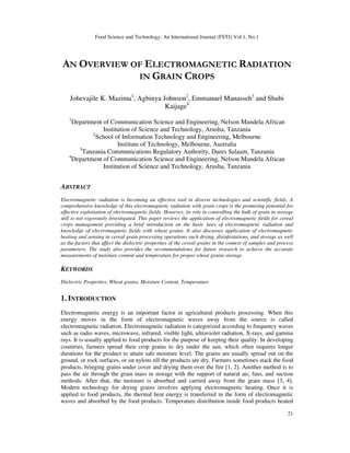 Food Science and Technology: An International Journal (FSTJ) Vol.1, No.1
21
AN OVERVIEW OF ELECTROMAGNETIC RADIATION
IN GRAIN CROPS
Johevajile K. Mazima1
, Agbinya Johnson2
, Emmanuel Manasseh3
and Shubi
Kaijage4
1
Department of Communication Science and Engineering, Nelson Mandela African
Institution of Science and Technology, Arusha, Tanzania
2
School of Information Technology and Engineering, Melbourne
Institute of Technology, Melbourne, Australia
3
Tanzania Communications Regulatory Authority, Dares Salaam, Tanzania
4
Department of Communication Science and Engineering, Nelson Mandela African
Institution of Science and Technology, Arusha, Tanzania
ABSTRACT
Electromagnetic radiation is becoming an effective tool in diverse technologies and scientific fields. A
comprehensive knowledge of this electromagnetic radiation with grain crops is the promising potential for
effective exploitation of electromagnetic fields. However, its role in controlling the bulk of grain in storage
still is not vigorously investigated. This paper reviews the application of electromagnetic fields for cereal
crops management providing a brief introduction on the basic laws of electromagnetic radiation and
knowledge of electromagnetic fields with wheat grains. It also discusses application of electromagnetic
heating and sensing in cereal grain processing operations such drying, disinfestations, and storage as well
as the factors that affect the dielectric properties of the cereal grains in the context of samples and process
parameters. The study also provides the recommendations for future research to achieve the accurate
measurements of moisture content and temperature for proper wheat grains storage.
KEYWORDS
Dielectric Properties, Wheat grains, Moisture Content, Temperature
1. INTRODUCTION
Electromagnetic energy is an important factor in agricultural products processing. When this
energy moves in the form of electromagnetic waves away from the source is called
electromagnetic radiation. Electromagnetic radiation is categorized according to frequency waves
such as radio waves, microwave, infrared, visible light, ultraviolet radiation, X-rays, and gamma
rays. It is usually applied to food products for the purpose of keeping their quality. In developing
countries, farmers spread their crop grains to dry under the sun, which often requires longer
durations for the product to attain safe moisture level. The grains are usually spread out on the
ground, or rock surfaces, or on nylons till the products are dry. Farmers sometimes stack the food
products, bringing grains under cover and drying them over the fire [1, 2]. Another method is to
pass the air through the grain mass in storage with the support of natural air, fans, and suction
methods. After that, the moisture is absorbed and carried away from the grain mass [3, 4].
Modern technology for drying grains involves applying electromagnetic heating. Once it is
applied to food products, the thermal heat energy is transferred in the form of electromagnetic
waves and absorbed by the food products. Temperature distribution inside food products heated
 