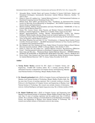 International Journal of Control, Automation, Communication and Systems (IJCACS), Vol.1, No.1, January 2016
42
2. Alessandro Reina, Aristide Fattori and Lorenzo Cavallaro,“A System Call-Centric Analysis and
Stimulation”,Techniqueto Automatically Reconstruct Android Malware Behaviors, EuroSec ’13,
April 14 2013.
3. Juanru Li, Dawu GU anduhao Luo, “Android Malware Forensics:”, 32nd International Conference on
Distributed Computing Systems Workshops Events, 2012.
4. William Enck, Peter Gilbert and Byung-Gon Chun, “TaintDroid: An Information-Flow Tracking
System for Real-time PrivacyMonitoring on Smartphones”, 9th USENIX Symposium on Operating
Systems Design and Implementation
5. Martina Lindorfer, Matthias Neugschwandtner and Lukas Weichselbaum, “ANDRUBIS: A View on
Current Android Malware Behaviors”.
6. Xuetao Wei, Lorenzo Gomez, Iulian Neamtiu and Michalis Faloutsos,“ProfileDroid: Multi-layer
Profiling of Android Applications”, MobiCom’12, Istanbul, Turkey August 22–26, 2012.
7. Michael Spreitzenbarth,Felix Freiling, Michael Spreitzenbarth,Felix Freiling and Johannes
Hoffmann,“Mobile-Sandbox:Having a Deeper Look into Android Applications”,18-22, 2013.
8. Lok Kwong Yanand Heng Yin“DroidScope:Seamlessly Reconstructing the OS and Dalvik Semantic
Views for Dynamic Android Malware Analysis”
9. Min Zheng, Mingshen Sun and John C.S. Lui,” DroidAnalytics: A Signature Based Analytic System
to Collect, Extract and Analyze” , 12th IEEE International Conference on Trust, Security and Privacy
in Computing and Communications2013.
10. Iker Burguera and Urko Zurutuza and Simin Nadjm-Tehrani,“Crowdroid: Behavior-Based Malware
Detection Systemfor Android”, SPSM’11, Chicago, Illinois, USA, October 17, 2011.
11. Juanru Li, Dawu GU and Yuhao Luo, “Android Malware Forensics: Reconstruction ofMalicious
Events”, 32nd International Conference on Distributed Computing Systems Workshops,2012.
12. Zarni Aung and Win Zaw, “Permission-Based Android Malware Detection”, INTERNATIONAL
JOURNAL OF SCIENTIFIC & TECHNOLOGY RESEARCH VOLUME 2, ISSUE 3, MARCH 2013
13. Parvez Faruki, Vijay Ganmoor and Vijay Laxmi,“AndroSimilar: Robust Statistical Feature Signature
for Android Malware Detection”, SIN ’13, Astray, Turkey November 26-28, 2013.
Author
1. Tarang Kumar Barsiya received his B.E. degree in Computer Science and
Engineering fromIES IPS Academy Indore. He is currently pursuing M.Tech
(Information Security) in Department of Computer Science and Engineering, Maulana
Azad National Institute of Technology, Bhopal, Madhya Pradesh, India.
2. Dr. ManasiGyanchandani holds a Ph.D in Computer Science and Engineering from
Maulana Azad National Institute of Technology, Bhopal, Madhya Pradesh, India. She
has more than 20 years of teaching experience. She is currently working as Assistant
Professor in the Department of Computer Science and Engineering in Maulana Azad
National Institute of Technology. Her research area includes domains of Information
retrieval, Artificial Intelligence and digital image processing. She is lifetime member of ISTE.
3. Dr. Rajesh Wadhvani holds a Ph.D in Computer Science and Engineering from
Maulana Azad National Institute of Technology, Bhopal, Madhya Pradesh, India. He has
more than 12 years of teaching experience and has guided more than 12 M.Tech.
scholars. He is currently working as Assistant Professor in the Department of Computer
Science and Engineering in Maulana Azad National Institute of Technology. His
research area includes domains of Information retrieval, data mining.
 