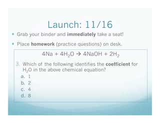 Launch: 11/16
  Grab your binder and immediately take a seat!
  Place homework (practice questions) on desk.
             4Na + 4H2O  4NaOH + 2H2
 3.  Which of the following identifies the coefficient for
     H2O in the above chemical equation?
    a.  1
    b.  2
    c.  4
    d.  8
 