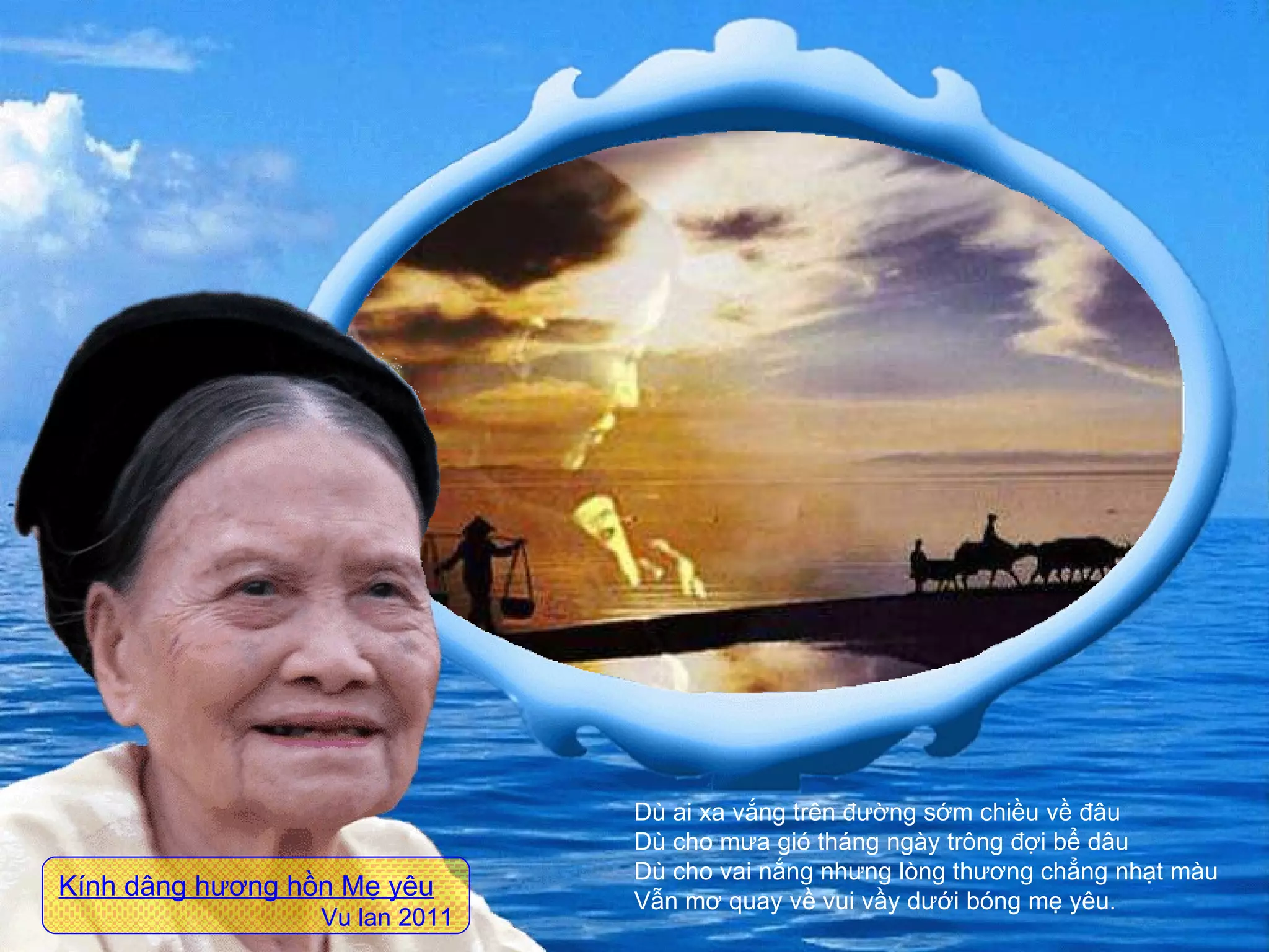 Dù ai xa vắng trên đường sớm chiều về đâu  Dù cho mưa gió tháng ngày trông đợi bể dâu  Dù cho vai nắng nhưng lòng thương chẳng nhạt màu  Vẫn mơ quay về vui vầy dưới bóng mẹ yêu. Kính dâng hương hồn Mẹ yêu Vu lan 2011 