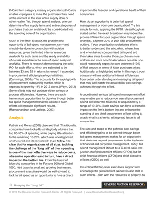 10 Managing the “Long Tail”
© 2012 The Reverse Auction Research Center. All Rights Reserved. | www.ReverseAuctionResearch.org
P-Card item category in many organizations) P-Cards
enable employees to make the purchases they need
at the moment at the local office supply store or
other retailer. Yet, through spend analysis, one can
determine office supply items and entire categories of
purchases that can and should be consolidated into
the spending core of the organization.
Much of the effort to attack the problem and
opportunity of tail spend management can—and
should—be done in conjunction with outside
resources, given the limited internal resources
available for such tasks and the ready availability
of outside expertise in the area of spend analysis/
analytics. There is research demonstrating the solid
ROI for such efforts, which are estimated to be
between $3 and $8 in returns for every $1 expended
in procurement efficiency/savings initiatives.
(Cummings, 2008a) This accounts for the rapid growth
of procurement outsourcing market, which is
expected to grow by 14% in 2012 alone. (Weyn, 2012)
Some efforts may not produce either savings or
process efficiencies. However, there are such
tremendous opportunities for big wins through better
tail spend management that the upside of such
efforts will produce significant results.
(Ramachandran and Lawless, 2003)
Analysis
Pathak and Menon (2008) observed that, “Traditionally,
companies have looked to strategically address the
top 80-90% of spending, while paying little attention
to the remaining 10-20%, which was uncategorized,
unstructured and decentralized.” (n.p) Today, it is
clear that for organizations of all sizes, tackling
the challenge of the “long tail” of their spending
is one of the most effective ways to reduce costs,
streamline operations and in turn, have a direct
impact on the bottom line. From the bluest of
blue chip companies in the Fortune 500 and Global
1000, right down to small and growing businesses,
procurement executives would be well-advised to
look to tail spend as an opportunity to have a direct
impact on the financial and operational health of their
companies.
How big an opportunity is better tail spend
management for your own organization? Try this
simple formula, applying the 80/20 rule (although as
stated earlier, the exact breakdown may indeed be
proven different for your organization through spend
analysis). Examine 20% of your total procurement
outlays. If your organization undertakes efforts
to better understand the who, what, where, how
and when behind compromised tail spend and
then takes steps to make those purchases more
uniform and more coordinated where possible, you
could reasonably expect to save between 5-10%
of that amount in terms of lower purchase prices.
Additionally, as highlighted earlier in this report, your
company will see additional internal efficiencies
from better understanding and managing tail spend
that may well match the actual dollar cost savings
achieved through the effort.
A coordinated, serious tail spend management effort
may enable you to reduce your overall procurement
spend and lower the total cost of acquisition by a
range of 10-20%. Such savings can have a dramatic
impact on the firm’s bottom line and enhance the
standing of any chief procurement officer willing to
attack what is a chronic, widespread issue for all
companies.
The size and scope of the potential cost savings
and efficiency gains to be derived through better
tail spend management makes for an opportunity
that stretches beyond procurement to the top levels
of financial and corporate management. Today, tail
spend management should be a C-level issue, not
just for chief procurement officers (CPOs), but for
chief financial officers (CFOs) and chief executive
officers (CEOs) as well.
It is critical that top-level executives support and
encourage the procurement executives and staff in
such efforts—both with the resources to properly do
 