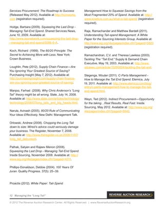 12 Managing the “Long Tail”
© 2012 The Reverse Auction Research Center. All Rights Reserved. | www.ReverseAuctionResearch.org
Services Procurement: The Roadmap to Success
(Released May 2012). Available at http://hcmworks.
com (registration required).
Hodge, Barbara (2009). Squeezing the Last Drop -
Managing Tail-End Spend. Shared Services News,
June 10, 2009. Available at:
http://www.ssonetwork.com/squeezing-the-last-drop-
--managing-tail-end-spend/5086-6-A.
Koch, Richard (1999). The 80/20 Principle: The
Secret to Achieving More with Less. New York:
Crown Business.
Loughlin, Pete (2012). Supply Chain Finance—Are
You Ignoring Your Greatest Source of Saving?
Purchasing Insight (May 7, 2012). Available at:
http://purchasinginsight.com/supply-chain-finance-
are-you-ignoring-your-greatest-source-of-saving/.
Manjoo, Farhad (2008). Why Chris Anderson’s “Long
Tail” theory might be all wrong. Slate, July 14, 2008.
Available at: http://www.slate.com/articles/technology/
technology/2008/07/long_tails_and_big_heads.html.
Narula, Avinash (2005). 80/20 Rule of Communicating
Your Ideas Effectively. New Delhi: Management Talk.
Orlowski, Andrew (2008). Chopping the Long Tail
down to size: Wired’s advice could seriously damage
your business. The Register, November 7, 2008.
Available at: http://www.theregister.co.uk/2008/11/07/
long_tail_debunked/.
Pathak, Satyen and Rajeev Menon (2008).
Squeezing the Last Drop - Managing Tail-End Spend.
Inside Sourcing, November 2008. Available at: http://
www.sig.org/i4a/pages/index.cfm?pageid=4311.
Phillips-Donaldson, Debbie (2004). 100 Years Of
Juran. Quality Progress. 37(5): 25–39.
Proactis (2012). White Paper: Tail-Spend
Management How to Squeeze Savings from the
Most Fragmented 20% of Spend. Available at: http://
www.kineticis.com.au/what-is-tail-spend/ (registration
required).
Raja, Ramachander and Matthew Bardell (2011).
Understanding Tail-spend Management: A White
Paper for the Sourcing Interests Group. Available at:
http://www.sig.org/i4a/pages/index.cfm?pageid=5823
(registration required).
Ramachandran, C.V. and Theresa Lawless (2003).
Tackling The “Tail End.” Supply & Demand Chain
Executive, May 19, 2003. Available at: http://www.
sdcexec.com/article/10290004/tackling-the-tail-end.
Stegenga, Wouter (2011). C-Parts Management -
How to Manage the Tail End Spend. Elemica, July
19, 2011. Available at: http://www.elemica.com/blog/
entry/c-parts-management-how-to-manage-the-tail-
end-spend.html.
Weyn, Ted (2012). Indirect Procurement—Opportunity
for the taking…Real Results, Real Fast. Inside
Sourcing, May 2012. Available at: http://www.sig.org/
i4a/pages/index.cfm?pageid=6642.
 