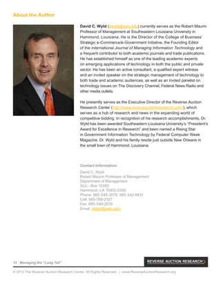 13 Managing the “Long Tail”
© 2012 The Reverse Auction Research Center. All Rights Reserved. | www.ReverseAuctionResearch.org
David C. Wyld (dwyld@selu.edu) currently serves as the Robert Maurin
Professor of Management at Southeastern Louisiana University in
Hammond, Louisiana. He is the Director of the College of Business’
Strategic e-Commerce/e-Government Initiative, the Founding Editor
of the International Journal of Managing Information Technology and
a frequent contributor to both academic journals and trade publications.
He has established himself as one of the leading academic experts
on emerging applications of technology in both the public and private
sector. He has been an active consultant, a qualified expert witness
and an invited speaker on the strategic management of technology to
both trade and academic audiences, as well as an invited panelist on
technology issues on The Discovery Channel, Federal News Radio and
other media outlets.
He presently serves as the Executive Director of the Reverse Auction
Research Center (http://www.reverseauctionresearch.com/), which
serves as a hub of research and news in the expanding world of
competitive bidding. In recognition of his research accomplishments, Dr.
Wyld has been awarded Southeastern Louisiana University’s “President’s
Award for Excellence in Research” and been named a Rising Star
in Government Information Technology by Federal Computer Week
Magazine. Dr. Wyld and his family reside just outside New Orleans in
the small town of Hammond, Louisiana.
About the Author
Contact Information:
David C. Wyld
Robert Maurin Professor of Management
Department of Management
SLU - Box 10350
Hammond, LA 70402-0350
Phone: 985-549-3079, 985-542-6831
Cell: 985-789-2127
Fax: 985-549-2019
Email: dwlyd@selu.edu
 