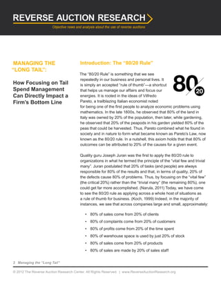© 2012 The Reverse Auction Research Center. All Rights Reserved. | www.ReverseAuctionResearch.org
2 Managing the “Long Tail”
MANAGING THE
“LONG TAIL”:
How Focusing on Tail
Spend Management
Can Directly Impact a
Firm’s Bottom Line
Introduction: The “80/20 Rule”
The “80/20 Rule” is something that we see
repeatedly in our business and personal lives. It
is simply an accepted “rule of thumb”—a shortcut
that helps us manage our affairs and focus our
energies. It is rooted in the ideas of Vilfredo
Pareto, a trailblazing Italian economist noted
for being one of the first people to analyze economic problems using
mathematics. In the late 1800s, he observed that 80% of the land in
Italy was owned by 20% of the population, then later, while gardening,
he observed that 20% of the peapods in his garden yielded 80% of the
peas that could be harvested. Thus, Pareto combined what he found in
society and in nature to form what became known as Pareto’s Law, now
known as the 80/20 rule. In a nutshell, this axiom holds that that 80% of
outcomes can be attributed to 20% of the causes for a given event.
Quality guru Joseph Juran was the first to apply the 80/20 rule to
organizations in what he termed the principle of the “vital few and trivial
many”. Juran postulated that 20% of tasks (and people) are always
responsible for 80% of the results and that, in terms of quality, 20% of
the defects cause 80% of problems. Thus, by focusing on the “vital few”
(the critical 20%) rather than the “trivial many” (the remaining 80%), one
could get far more accomplished. (Narula, 2011) Today, we have come
to see the 80/20 rule as applying across a whole host of situations as
a rule of thumb for business. (Koch, 1999) Indeed, in the majority of
instances, we see that across companies large and small, approximately:
•	 80% of sales come from 20% of clients
•	 80% of complaints come from 20% of customers
•	 80% of profits come from 20% of the time spent
•	 80% of warehouse space is used by just 20% of stock
•	 80% of sales come from 20% of products
•	 80% of sales are made by 20% of sales staff
 