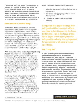 3 Managing the “Long Tail”
© 2012 The Reverse Auction Research Center. All Rights Reserved. | www.ReverseAuctionResearch.org
Likewise, the 80/20 rule applies in many aspects of
our lives. For example, in health care, we see that
20% of patients consume 80% of all medical
resources and comprise 80% of the spending. In the
area of criminal justice, just 20% of criminals commit
80% of all crimes. And personally, we see the
80/20 rule at work in our own lives in that for most of
us, 20% of our efforts generate 80% of our results.
Procurement’s “Useful Many”
So how does the 80/20 rule apply in corporate
procurement? Today, we have come to regard the
procurement function as having a more strategic
position than ever before in organizations, fulfilling a
vital link in the management of the firm’s value chain.
We have come to rely more than ever on the concept
of strategic sourcing and partnering with key suppliers
and in turn, positioning our own firms to be key
partners with our most important customers. Thus,
we see the 80/20 rule at work with the focus and
concentration on the “vital few” of our supply base.
While it’s true that valuing relationships and partnering
the 20% of suppliers who comprise 80% of
procurement spending is important, today there is
an increasing realization that there are vast gains
to be made in overall procurement efficiencies from
a renewed focus on the “trivial many”. In truth, later
in his life, Joseph Juran rephrased his axiom to be
“the vital few and the useful many,” in order to signal
that the remaining 80% should not be disregarded
and ignored in looking for improvement. (Phillips-
Donaldson, 2004)
Thus today, there is a focus on the “long tail” of a
company’s spending—the 20% of procurement
spread-out amongst the remaining 80% of an
organization’s total supply base, potentially the
“useful many”. That is what is now known as “tail
spend,” and today, companies of all sizes around
the globe are recognizing that both the opportunities
and challenges for better managing the “tail” of their
purchasing is great. Through addressing their tail
spend, companies have found an opportunity to:
•	 Maximize savings and minimize the total cost of
procurement.
•	 Coordinate and aggregate purchases across
the organization.
•	 Cut-down on maverick and “off-contract”
spending.
Companies that better manage their
tail spend will find that such efforts
can have a direct impact on the firm’s
bottom line. This is the focus of this
white paper, which spotlights what
tail spend is and why it is so important
for companies of all sizes to focus
upon today.
The “Long Tail”
In 2004, Wired magazine editor, Chris Anderson,
gained a tremendous amount of attention for
proposing the idea of the “long tail”. Anderson’s
thesis was that the Web had changed the way people
consumed media and in turn, this changed the very
basis of business models in the Internet era. In the
pre-Internet era, media companies primarily focused
on producing and selling “megahits”—the relatively
small number of films, books, songs and other products
that delivered the highest sales volume. These best
sellers drove the media business and there was
simply no business case for distributing lesser-known,
niche works, given the associated physical production
and distribution costs. In general, making the low-
grossing, niche offerings available was considered
financially unattractive or even cost prohibitive.
 