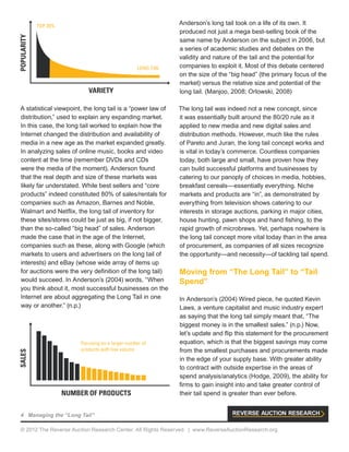4 Managing the “Long Tail”
© 2012 The Reverse Auction Research Center. All Rights Reserved. | www.ReverseAuctionResearch.org
A statistical viewpoint, the long tail is a “power law of
distribution,” used to explain any expanding market.
In this case, the long tail worked to explain how the
Internet changed the distribution and availability of
media in a new age as the market expanded greatly.
In analyzing sales of online music, books and video
content at the time (remember DVDs and CDs
were the media of the moment), Anderson found
that the real depth and size of these markets was
likely far understated. While best sellers and “core
products” indeed constituted 80% of sales/rentals for
companies such as Amazon, Barnes and Noble,
Walmart and Netflix, the long tail of inventory for
these sites/stores could be just as big, if not bigger,
than the so-called “big head” of sales. Anderson
made the case that in the age of the Internet,
companies such as these, along with Google (which
markets to users and advertisers on the long tail of
interests) and eBay (whose wide array of items up
for auctions were the very definition of the long tail)
would succeed. In Anderson’s (2004) words, “When
you think about it, most successful businesses on the
Internet are about aggregating the Long Tail in one
way or another.” (n.p.)
Anderson’s long tail took on a life of its own. It
produced not just a mega best-selling book of the
same name by Anderson on the subject in 2006, but
a series of academic studies and debates on the
validity and nature of the tail and the potential for
companies to exploit it. Most of this debate centered
on the size of the “big head” (the primary focus of the
market) versus the relative size and potential of the
long tail. (Manjoo, 2008; Orlowski, 2008)
The long tail was indeed not a new concept, since
it was essentially built around the 80/20 rule as it
applied to new media and new digital sales and
distribution methods. However, much like the rules
of Pareto and Juran, the long tail concept works and
is vital in today’s commerce. Countless companies
today, both large and small, have proven how they
can build successful platforms and businesses by
catering to our panoply of choices in media, hobbies,
breakfast cereals—essentially everything. Niche
markets and products are “in”, as demonstrated by
everything from television shows catering to our
interests in storage auctions, parking in major cities,
house hunting, pawn shops and hand fishing, to the
rapid growth of microbrews. Yet, perhaps nowhere is
the long tail concept more vital today than in the area
of procurement, as companies of all sizes recognize
the opportunity—and necessity—of tackling tail spend.
Moving from “The Long Tail” to “Tail
Spend”
In Anderson’s (2004) Wired piece, he quoted Kevin
Laws, a venture capitalist and music industry expert
as saying that the long tail simply meant that, “The
biggest money is in the smallest sales.” (n.p.) Now,
let’s update and flip this statement for the procurement
equation, which is that the biggest savings may come
from the smallest purchases and procurements made
in the edge of your supply base. With greater ability
to contract with outside expertise in the areas of
spend analysis/analytics (Hodge, 2009), the ability for
firms to gain insight into and take greater control of
their tail spend is greater than ever before.
SALES
NUMBER OF PRODUCTS
Focusing on a larger number of
products with low volume
POPULARITY
VARIETY
TOP 20%
LONG TAIL
 