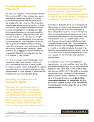 5 Managing the “Long Tail”
© 2012 The Reverse Auction Research Center. All Rights Reserved. | www.ReverseAuctionResearch.org
The 80/20 Rule and Corporate
Procurement
The 80/20 rule holds true in the area of procurement.
With most firms, 80% of their total spend on goods,
services and materials are with just 20% of their
total number of suppliers. And conversely, there
is a long tail where the remaining 20% of spend is
spread among a large number of suppliers, typically
amounting to 80% of the total number of suppliers.
Likewise, most companies find that typically, 80%
of their expenditures are concentrated in just 20%
of their total number of categories of supplies and
services. This “big head” —the core spending for
the corporation—typically includes direct spending
on raw materials and vital components, as well as
indirect spend for most consumables, including
things like maintenance, repair and operating (MRO)
and personal protective (PPE) equipment supply
purchases Yet, in aggregate, the amount of money
involved with tail spend may comprise more than
most, if not all, of core suppliers.
For over a decade, procurement and supply chain
management have placed primary focus on the
20%—the core of supply base. It is with the firm’s
largest suppliers that we see strategic efforts made at
integration—both operationally and technically. Also,
when firms look to shave their MROs, most often the
targets are the suppliers in this core group.
According to a recent article in
Purchasing Practice:
“Practically all organizations will find
that approximately 80% of the spend
will be covered by 20% of the suppliers
and conversely 20% of the spend will
be comprised of a long ‘tail’ of suppliers
(80%), each with progressively smaller
amounts of spend. They will also find
that cumulative spend versus cumulative
orders will follow the same principle in
that 20% of the spend will be comprised
by 80% of orders. With this visibility,
organizations can analyze its composition
in order to determine the best strategies to
managing it.” (Anonymous, 2012, n.p.)
While it’s true that at the onset, spend management
efforts aimed at the firm’s largest suppliers (the 20%
vital few) produce the most return, after years of
focus on spend management and cost-cutting many
large companies have literally squeezed-out most of
the savings to be gained from such efforts with their
core suppliers. Thus, as Loughlin (2012) pointed-
out, “Ignoring tail spend is potentially leaving huge
amounts of money on the table....(as) the significant
benefits available from managing tail spend could be
a new and as yet untapped source of savings.” (n.p.)
Likewise, companies tend to focus their efforts on the
20% of their spend in their top categories of supplies
and services, not the 80% in the long tail of their
procurements.
It is important to bear in mind that 80/20 is an
approximation, not a hard and fast, magic ratio. The
precise percentage will vary not just across industries,
but across firms within them as well. The true “core/
tail” ratio may be 79/21, 81/19, 84.6/15.4, or any other
combination. In fact, Ramachandran and Lawless
(2003) postulated that the size of the tail could range
up to 30% of spend in some cases. So, the first
step toward managing tail spend is for the firm
to conduct a spend analysis on its procurement,
in order to ascertain how large the tail is in their
unique situation.
 