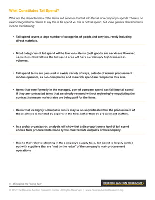 6 Managing the “Long Tail”
© 2012 The Reverse Auction Research Center. All Rights Reserved. | www.ReverseAuctionResearch.org
What Constitutes Tail Spend?
What are the characteristics of the items and services that fall into the tail of a company’s spend? There is no
exact categorization criteria to say this is tail spend vs. this is not tail spend, but some general characteristics
include the following:
•	 Tail spend covers a large number of categories of goods and services, rarely including
direct materials.
•	 Most categories of tail spend will be low value items (both goods and services). However,
some items that fall into the tail spend area will have surprisingly high transaction
volumes.
•	 Tail spend items are procured in a wide variety of ways, outside of normal procurement
modus operandi, as non-compliance and maverick spend are rampant in this area.
•	 Items that were formerly in the managed, core of company spend can fall into tail spend
if they are contracted items that are simply renewed without reviewing/re-negotiating the
contract to ensure market rates are being paid for the items.
•	 Items that are highly technical in nature may be so sophisticated that the procurement of
these articles is handled by experts in the field, rather than by procurement staffers.
•	 In a global organization, analysis will show that a disproportionate level of tail spend
comes from procurements made by the most remote outposts of the company.
•	 Due to their relative standing in the company’s supply base, tail spend is largely carried-
out with suppliers that are “not on the radar” of the company’s main procurement
operations.
 