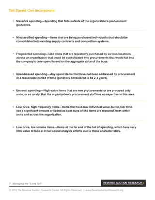 7 Managing the “Long Tail”
© 2012 The Reverse Auction Research Center. All Rights Reserved. | www.ReverseAuctionResearch.org
Tail Spend Can Incorporate:
•	 Maverick spending—Spending that falls outside of the organization’s procurement
guidelines.
•	 Misclassified spending—Items that are being purchased individually that should be
consolidated into existing supply contracts and competition systems.
•	 Fragmented spending—Like items that are repeatedly purchased by various locations
across an organization that could be consolidated into procurements that would fall into
the company’s core spend based on the aggregate value of the buys.
•	 Unaddressed spending—Any spend items that have not been addressed by procurement
in a reasonable period of time (generally considered to be 2-3 years).
•	 Unusual spending—High-value items that are new procurements or are procured only
once, or so rarely, that the organization’s procurement staff has no expertise in this area.
•	 Low price, high frequency items—Items that have low individual value, but in over time,
see a significant amount of spend as spot buys of like items are repeated, both within
units and across the organization.
•	 Low price, low volume items—Items at the far end of the tail of spending, which have very
little value to look at in tail spend analysis efforts due to these characteristics.
 