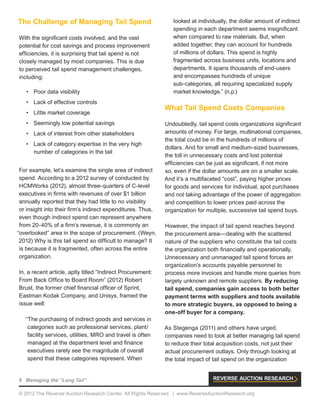 8 Managing the “Long Tail”
© 2012 The Reverse Auction Research Center. All Rights Reserved. | www.ReverseAuctionResearch.org
The Challenge of Managing Tail Spend
With the significant costs involved, and the vast
potential for cost savings and process improvement
efficiencies, it is surprising that tail spend is not
closely managed by most companies. This is due
to perceived tail spend management challenges,
including:
•	 Poor data visibility
•	 Lack of effective controls
•	 Little market coverage
•	 Seemingly low potential savings
•	 Lack of interest from other stakeholders
•	 Lack of category expertise in the very high
number of categories in the tail
For example, let’s examine the single area of indirect
spend. According to a 2012 survey of conducted by
HCMWorks (2012), almost three-quarters of C-level
executives in firms with revenues of over $1 billion
annually reported that they had little to no visibility
or insight into their firm’s indirect expenditures. Thus,
even though indirect spend can represent anywhere
from 20-40% of a firm’s revenue, it is commonly an
“overlooked” area in the scope of procurement. (Weyn,
2012) Why is this tail spend so difficult to manage? It
is because it is fragmented, often across the entire
organization.
In, a recent article, aptly titled “Indirect Procurement:
From Back Office to Board Room” (2012) Robert
Brust, the former chief financial officer of Sprint,
Eastman Kodak Company, and Unisys, framed the
issue well:
“The purchasing of indirect goods and services in
categories such as professional services, plant/
facility services, utilities, MRO and travel is often
managed at the department level and finance
executives rarely see the magnitude of overall
spend that these categories represent. When
looked at individually, the dollar amount of indirect
spending in each department seems insignificant
when compared to raw materials. But, when
added together, they can account for hundreds
of millions of dollars. This spend is highly
fragmented across business units, locations and
departments. It spans thousands of end-users
and encompasses hundreds of unique
sub-categories, all requiring specialized supply
market knowledge.” (n.p.)
What Tail Spend Costs Companies
Undoubtedly, tail spend costs organizations significant
amounts of money. For large, multinational companies,
the total could be in the hundreds of millions of
dollars. And for small and medium-sized businesses,
the toll in unnecessary costs and lost potential
efficiencies can be just as significant, if not more
so, even if the dollar amounts are on a smaller scale.
And it’s a multifaceted “cost”, paying higher prices
for goods and services for individual, spot purchases
and not taking advantage of the power of aggregation
and competition to lower prices paid across the
organization for multiple, successive tail spend buys.
However, the impact of tail spend reaches beyond
the procurement area—dealing with the scattered
nature of the suppliers who constitute the tail costs
the organization both financially and operationally.
Unnecessary and unmanaged tail spend forces an
organization’s accounts payable personnel to
process more invoices and handle more queries from
largely unknown and remote suppliers. By reducing
tail spend, companies gain access to both better
payment terms with suppliers and tools available
to more strategic buyers, as opposed to being a
one-off buyer for a company.
As Stegenga (2011) and others have urged,
companies need to look at better managing tail spend
to reduce their total acquisition costs, not just their
actual procurement outlays. Only through looking at
the total impact of tail spend on the organization
 