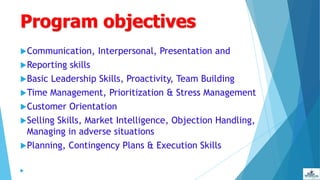 Program objectives
Communication, Interpersonal, Presentation and
Reporting skills
Basic Leadership Skills, Proactivity, Team Building
Time Management, Prioritization & Stress Management
Customer Orientation
Selling Skills, Market Intelligence, Objection Handling,
Managing in adverse situations
Planning, Contingency Plans & Execution Skills

 