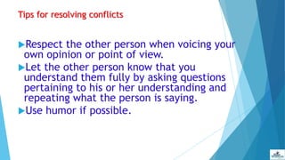 Tips for resolving conflicts
Respect the other person when voicing your
own opinion or point of view.
Let the other person know that you
understand them fully by asking questions
pertaining to his or her understanding and
repeating what the person is saying.
Use humor if possible.
 