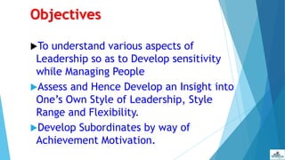 Objectives
To understand various aspects of
Leadership so as to Develop sensitivity
while Managing People
Assess and Hence Develop an Insight into
One’s Own Style of Leadership, Style
Range and Flexibility.
Develop Subordinates by way of
Achievement Motivation.
 