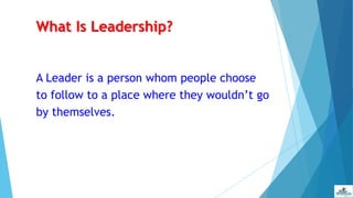 What Is Leadership?
A Leader is a person whom people choose
to follow to a place where they wouldn’t go
by themselves.
 