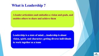 What is Leadership ?
A leader articulates and embodies a vision and goals, and
enables others to share and achieve them
Leadership is a state of mind….leadership is about
vision, spirit, and character; getting diverse individuals
to work together as a team
 