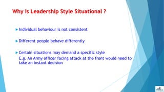 Why Is Leadership Style Situational ?
 Individual behaviour is not consistent
 Different people behave differently
 Certain situations may demand a specific style
E.g. An Army officer facing attack at the front would need to
take an instant decision
 