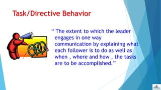 Task/Directive Behavior
“ The extent to which the leader
engages in one way
communication by explaining what
each follower is to do as well as
when , where and how , the tasks
are to be accomplished.”
 