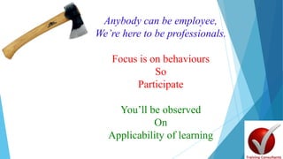 Anybody can be employee,
We’re here to be professionals.
Focus is on behaviours
So
Participate
You’ll be observed
On
Applicability of learning
 