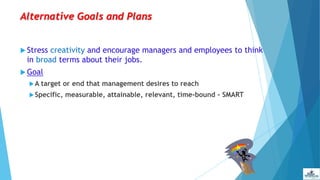 Alternative Goals and Plans
 Stress creativity and encourage managers and employees to think
in broad terms about their jobs.
 Goal
A target or end that management desires to reach
Specific, measurable, attainable, relevant, time-bound - SMART
 