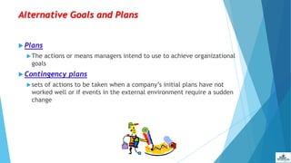 Alternative Goals and Plans
 Plans
The actions or means managers intend to use to achieve organizational
goals
 Contingency plans
sets of actions to be taken when a company’s initial plans have not
worked well or if events in the external environment require a sudden
change
 