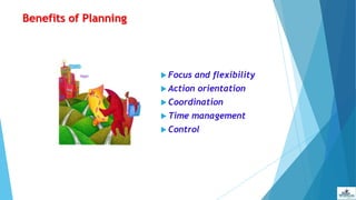 Benefits of Planning
 Focus and flexibility
 Action orientation
 Coordination
 Time management
 Control
 
