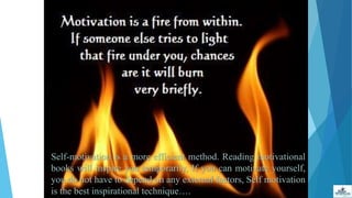 Self-motivation is a more efficient method. Reading motivational
books will inspire you temporarily, If you can motivate yourself,
you do not have to depend on any external factors, Self motivation
is the best inspirational technique….
 
