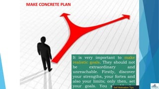 MAKE CONCRETE PLAN
It is very important to make
realistic goals. They should not
be extraordinary and
unreachable. Firstly, discover
your strengths, your fortes and
also your limits; only then, set
your goals. You should alsoSelf Motivation Tips
 