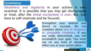 Consistency
Steadiness and regularity in your actions is very
essential. It is possible that you may get discouraged
or tired, after the initial excitement is over. But, you
have to self-motivate and be focused.
Strengthen your interest and
desire to succeed. Do not
complain about lack of resources
or unsuitable situations. If you
are really determined, you will
accomplish your goal. You must
not let any kind of obstacles
affect you or your action plans.
Self Motivation Tips
 