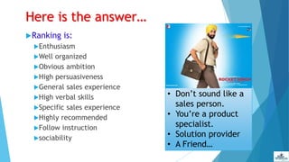 Here is the answer…
Ranking is:
Enthusiasm
Well organized
Obvious ambition
High persuasiveness
General sales experience
High verbal skills
Specific sales experience
Highly recommended
Follow instruction
sociability
• Don’t sound like a
sales person.
• You’re a product
specialist.
• Solution provider
• A Friend…
 