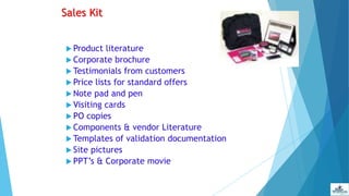 Sales Kit
 Product literature
 Corporate brochure
 Testimonials from customers
 Price lists for standard offers
 Note pad and pen
 Visiting cards
 PO copies
 Components & vendor Literature
 Templates of validation documentation
 Site pictures
 PPT’s & Corporate movie
 