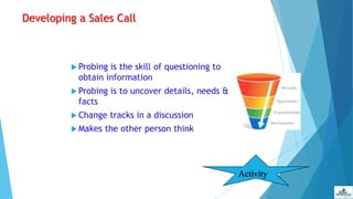 Developing a Sales Call
 Probing is the skill of questioning to
obtain information
 Probing is to uncover details, needs &
facts
 Change tracks in a discussion
 Makes the other person think
Activity
 