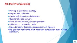 Ask Powerful Questions
 Develop a questioning strategy
 Prepare your questions
 Create high impact need dialogues
 Questions before answers
 Focus on how skillfully you ask questions
 And then….. Listen effectively.
 Listen to learn… Best sales persons are best listeners
“The question mark is the most important punctuation mark in sales
grammar”.
 