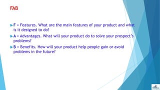 FAB
 F = Features. What are the main features of your product and what
is it designed to do?
 A = Advantages. What will your product do to solve your prospect’s
problems?
 B = Benefits. How will your product help people gain or avoid
problems in the future?
 