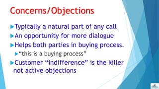 Concerns/Objections
Typically a natural part of any call
An opportunity for more dialogue
Helps both parties in buying process.
“this is a buying process”
Customer “indifference” is the killer
not active objections
 