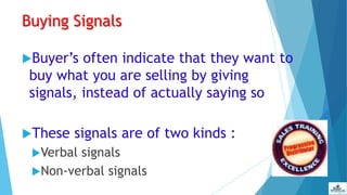 Buying Signals
Buyer’s often indicate that they want to
buy what you are selling by giving
signals, instead of actually saying so
These signals are of two kinds :
Verbal signals
Non-verbal signals
 